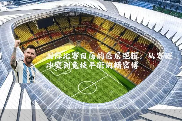 国际比赛日历的底层逻辑:从赛程冲突到竞技平衡的精密博弈