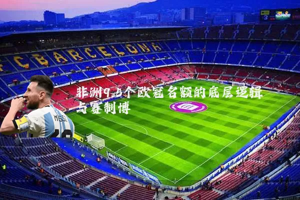 非洲9.5个欧冠名额的底层逻辑与赛制博弈