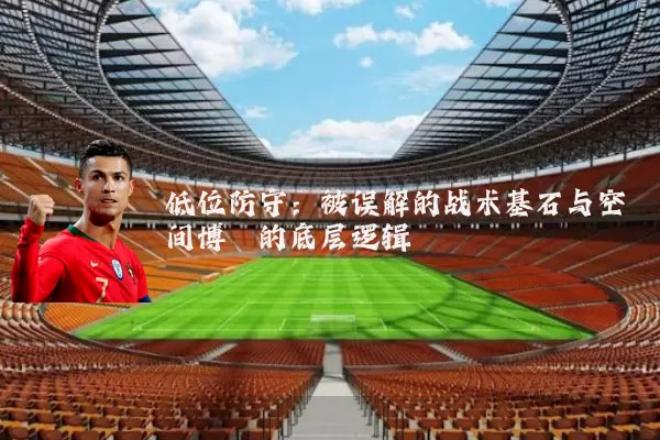 低位防守:被误解的战术基石与空间博弈的底层逻辑